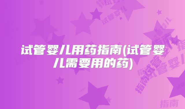 试管婴儿用药指南(试管婴儿需要用的药)