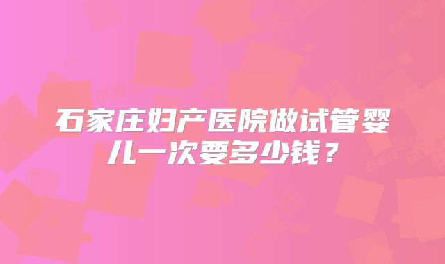 石家庄妇产医院做试管婴儿一次要多少钱？