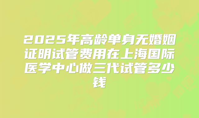 2025年高龄单身无婚姻证明试管费用在上海国际医学中心做三代试管多少钱