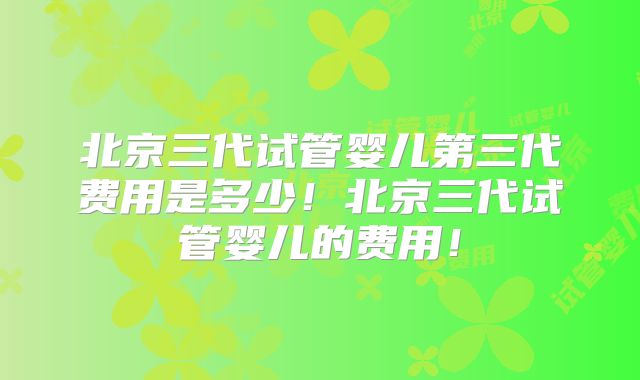 北京三代试管婴儿第三代费用是多少！北京三代试管婴儿的费用！