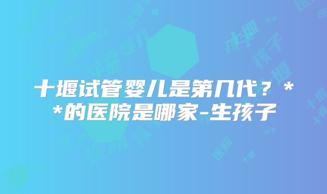 十堰试管婴儿是第几代？**的医院是哪家-生孩子
