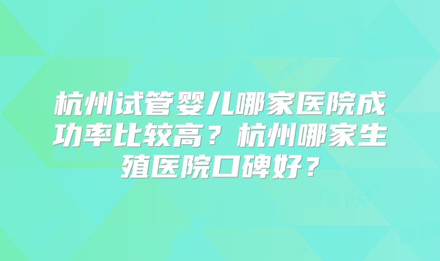 杭州试管婴儿哪家医院成功率比较高?杭州哪家生殖医院口碑好?