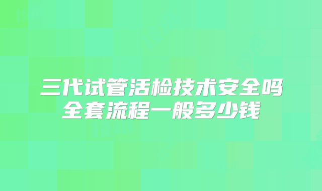 三代试管活检技术安全吗全套流程一般多少钱