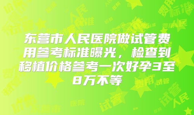 东营市人民医院做试管费用参考标准曝光，检查到移植价格参考一次好孕3至8万不等