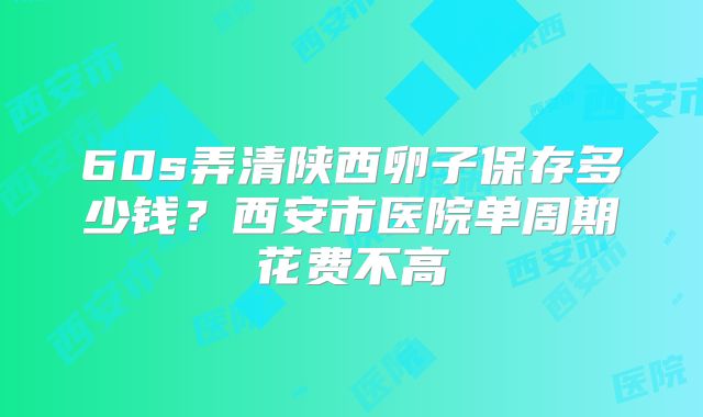 60s弄清陕西卵子保存多少钱？西安市医院单周期花费不高