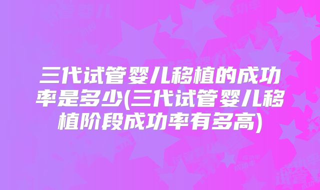 三代试管婴儿移植的成功率是多少(三代试管婴儿移植阶段成功率有多高)