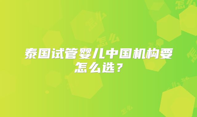泰国试管婴儿中国机构要怎么选？