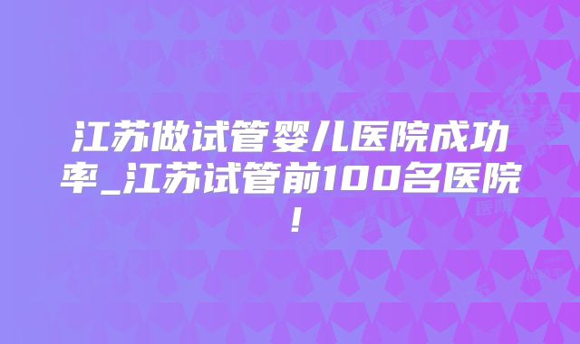 江苏做试管婴儿医院成功率_江苏试管前100名医院！