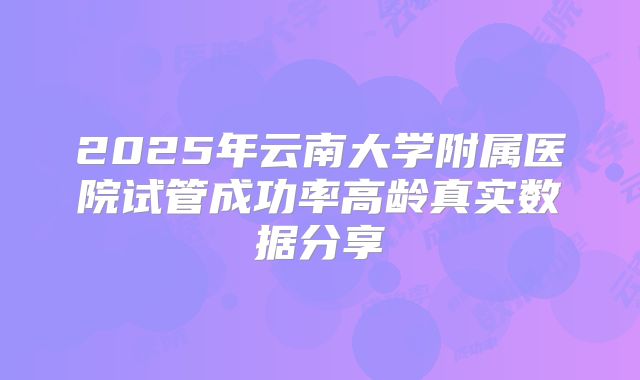 2025年云南大学附属医院试管成功率高龄真实数据分享