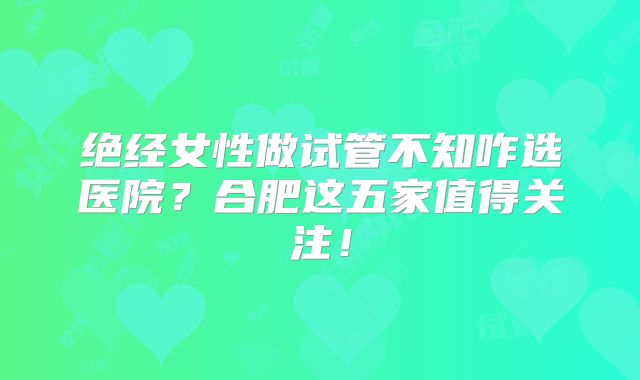 绝经女性做试管不知咋选医院?合肥这五家值得关注!