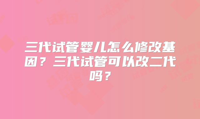 三代试管婴儿怎么修改基因?三代试管可以改二代吗?