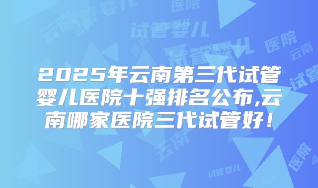 2025年云南第三代试管婴儿医院十强排名公布,云南哪家医院三代试管好！
