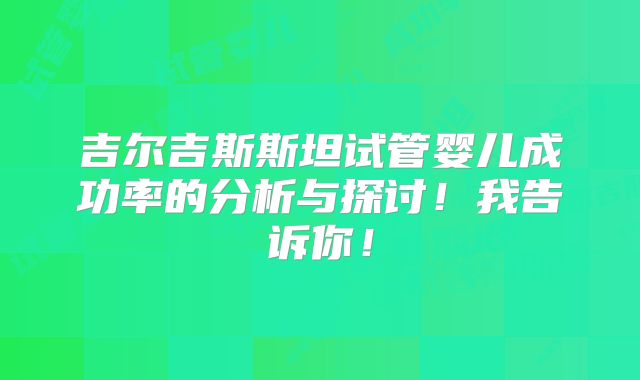 吉尔吉斯斯坦试管婴儿成功率的分析与探讨！我告诉你！