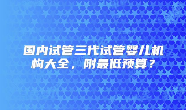 国内试管三代试管婴儿机构大全，附最低预算？