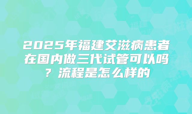 2025年福建艾滋病患者在国内做三代试管可以吗？流程是怎么样的