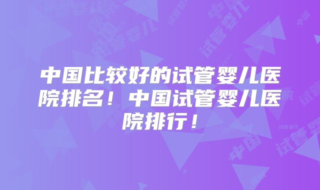 中国比较好的试管婴儿医院排名！中国试管婴儿医院排行！