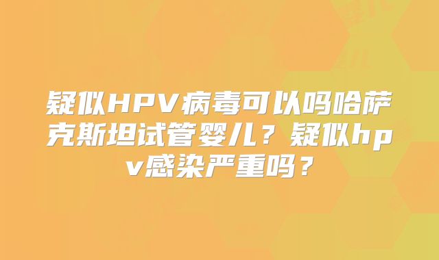 疑似HPV病毒可以吗哈萨克斯坦试管婴儿？疑似hpv感染严重吗？