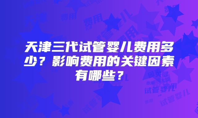 天津三代试管婴儿费用多少？影响费用的关键因素有哪些？