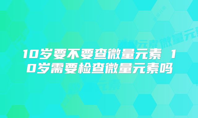 10岁要不要查微量元素 10岁需要检查微量元素吗