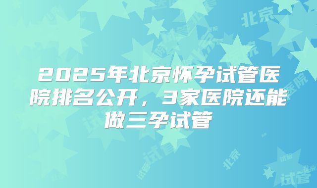 2025年北京怀孕试管医院排名公开，3家医院还能做三孕试管