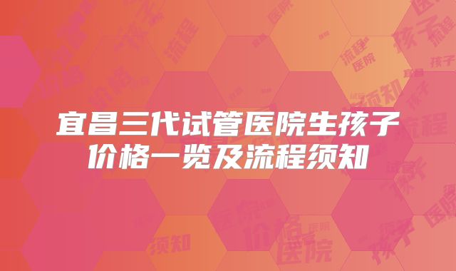宜昌三代试管医院生孩子价格一览及流程须知