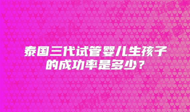 泰国三代试管婴儿生孩子的成功率是多少？