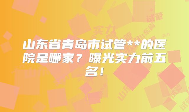 山东省青岛市试管**的医院是哪家？曝光实力前五名！