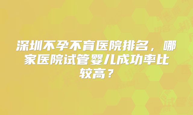 深圳不孕不育医院排名,哪家医院试管婴儿成功率比较高?