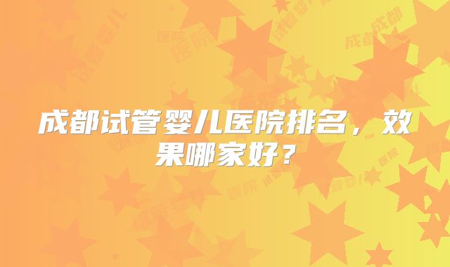 成都试管婴儿医院排名,效果哪家好?