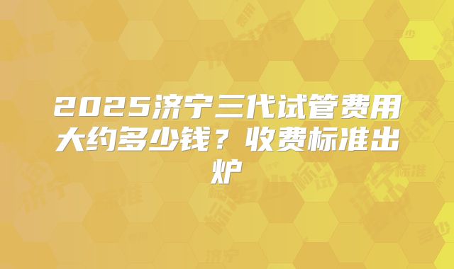 2025济宁三代试管费用大约多少钱？收费标准出炉