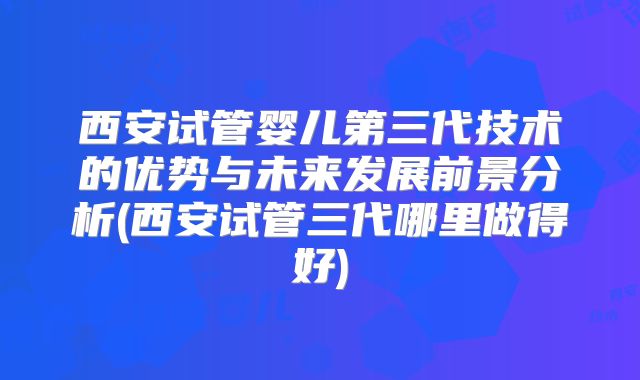 西安试管婴儿第三代技术的优势与未来发展前景分析(西安试管三代哪里做得好)