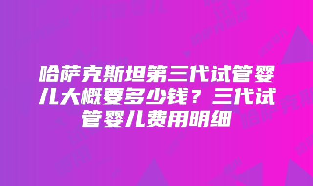 哈萨克斯坦第三代试管婴儿大概要多少钱？三代试管婴儿费用明细