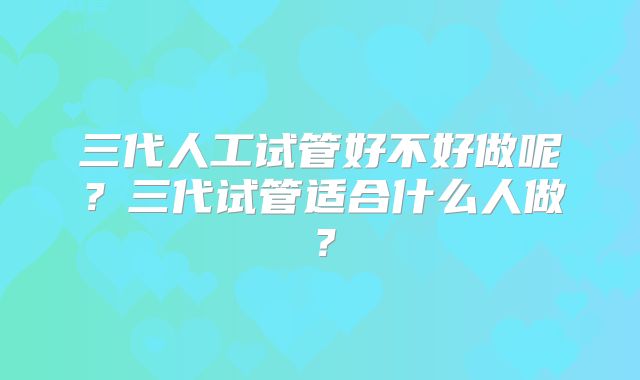 三代人工试管好不好做呢？三代试管适合什么人做？