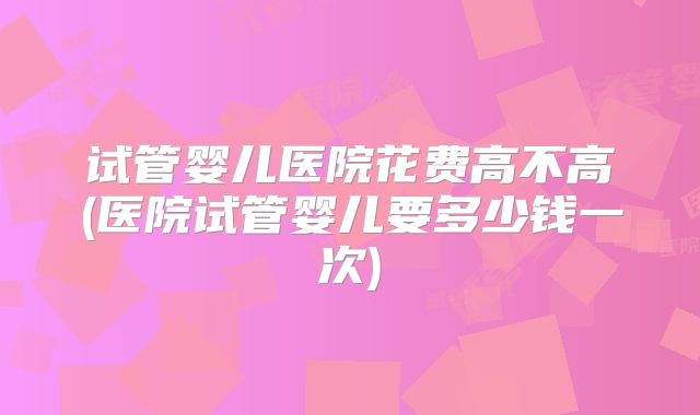 试管婴儿医院花费高不高(医院试管婴儿要多少钱一次)