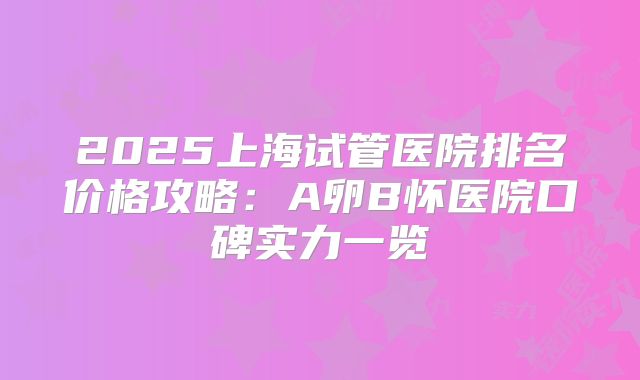 2025上海试管医院排名价格攻略：A卵B怀医院口碑实力一览