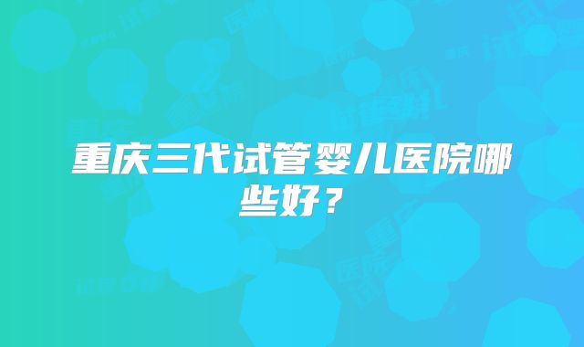 重庆三代试管婴儿医院哪些好？