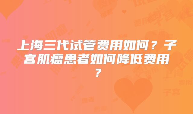 上海三代试管费用如何？子宫肌瘤患者如何降低费用？