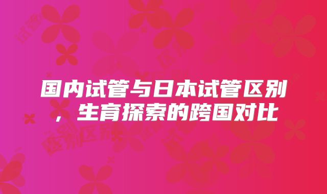 国内试管与日本试管区别，生育探索的跨国对比