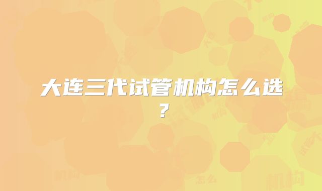 大连三代试管机构怎么选？