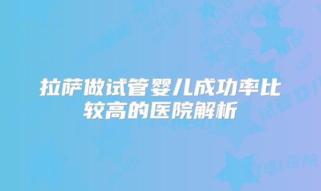 拉萨做试管婴儿成功率比较高的医院解析
