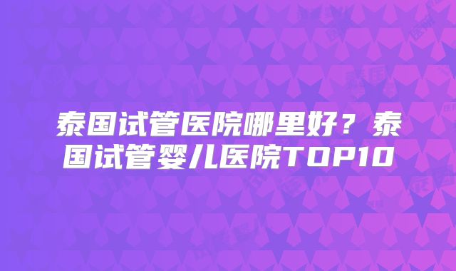 泰国试管医院哪里好？泰国试管婴儿医院TOP10