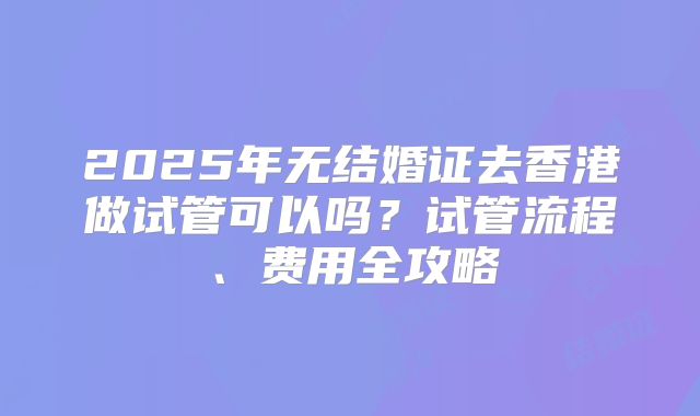 2025年无结婚证去香港做试管可以吗?试管流程、费用全攻略