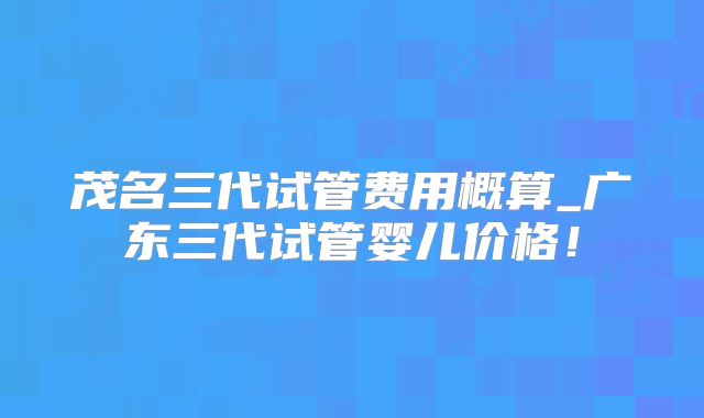 茂名三代试管费用概算_广东三代试管婴儿价格！