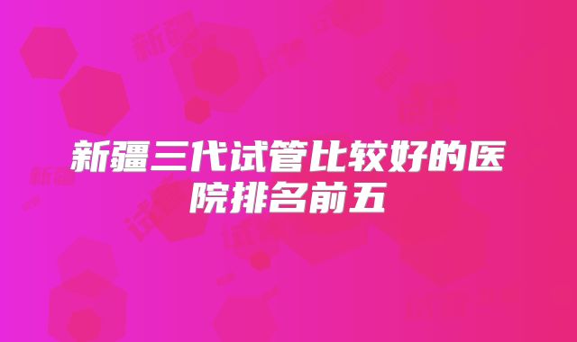 新疆三代试管比较好的医院排名前五