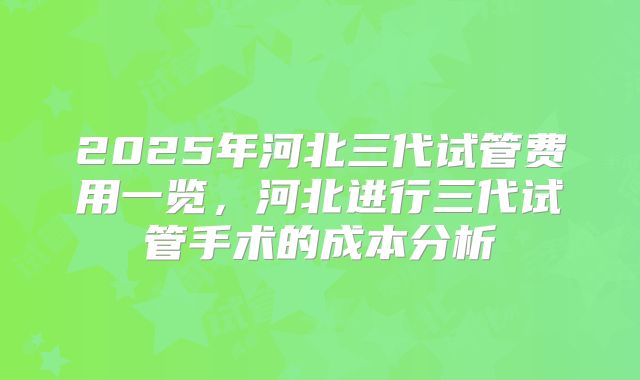 2025年河北三代试管费用一览，河北进行三代试管手术的成本分析