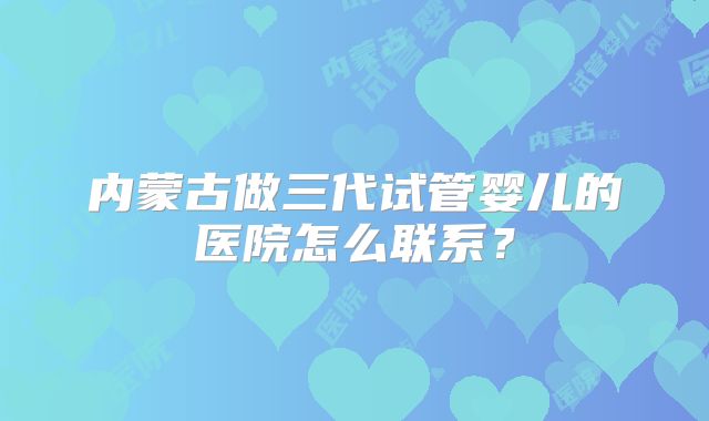 内蒙古做三代试管婴儿的医院怎么联系？