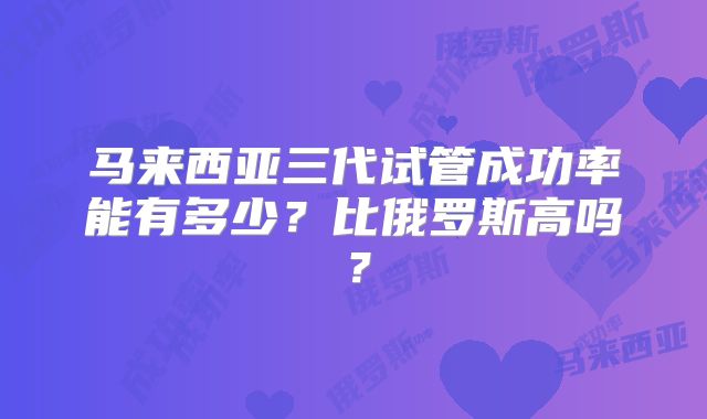 马来西亚三代试管成功率能有多少？比俄罗斯高吗？
