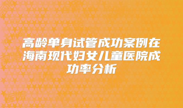 高龄单身试管成功案例在海南现代妇女儿童医院成功率分析