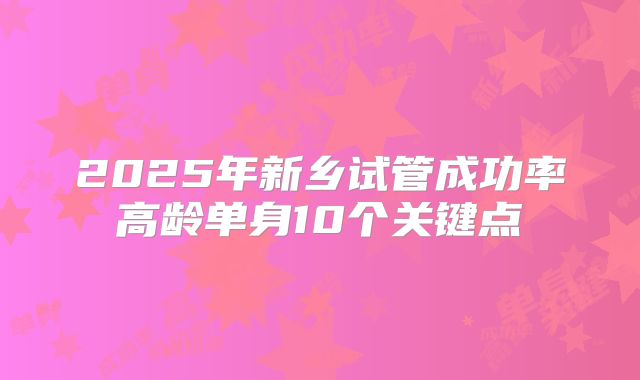 2025年新乡试管成功率高龄单身10个关键点