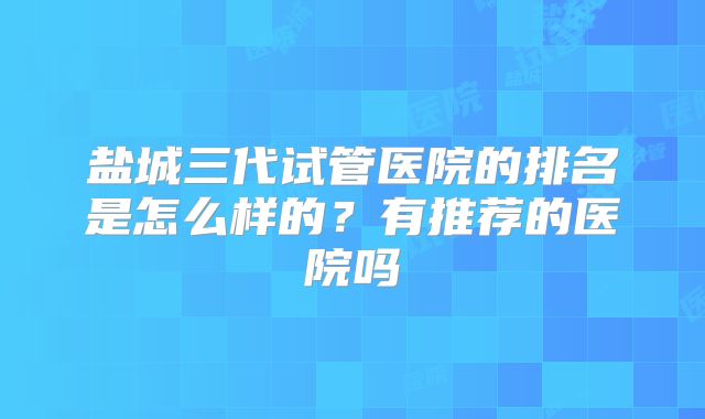 盐城三代试管医院的排名是怎么样的?有推荐的医院吗
